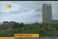 长沙清理查处闲置土地：闲置逾12个月征收土地闲置费